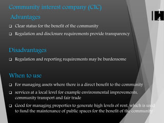 Community interest company (CIC)
Advantages
 Clear status for the benefit of the community
 Regulation and disclosure requirements provide transparency
Disadvantages
 Regulation and reporting requirements may be burdensome
When to use
 For managing assets where there is a direct benefit to the community
 services at a local level for example environmental improvements,
community transport and fair trade
 Good for managing properties to generate high levels of rent, which is used
to fund the maintenance of public spaces for the benefit of the community
1
4
 