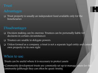 Trust
Advantages
 Trust property is usually an independent fund available only for the
beneficiaries
Disadvantages
 Decision making can be onerous. Trustees can be personally liable for
decisions in certain circumstances
 Trustees are unable to delegate powers.
 Unless formed as a company, a trust is not a separate legal entity and cannot
own property in its own right
When to use
Trusts can be useful where it is necessary to protect assets
• Community development trusts are commonly set up to manage assets for the
community (although they can often be quasi-trusts)
1
5
 