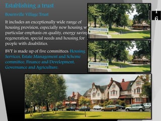 Establishing a trust
Bournville Village Trust
It includes an exceptionally wide range of
housing provision, especially new housing with
particular emphasis on quality, energy saving,
regeneration, special needs and housing for
people with disabilities.
BVT is made up of five committees: Housing
Services, Estate Management and Scheme
committee, Finance and Development,
Governance and Agriculture.
1
6
 