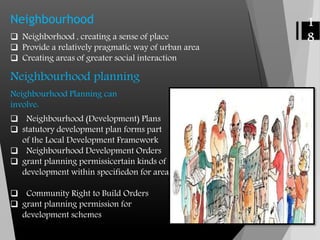 Neighbourhood
 Neighborhood , creating a sense of place
 Provide a relatively pragmatic way of urban area
 Creating areas of greater social interaction
Neighbourhood planning
Neighbourhood Planning can
involve:
1
8
 Neighbourhood (Development) Plans
 statutory development plan forms part
of the Local Development Framework
 Neighbourhood Development Orders
 grant planning permissicertain kinds of
development within specifiedon for area
 Community Right to Build Orders
 grant planning permission for
development schemes
 