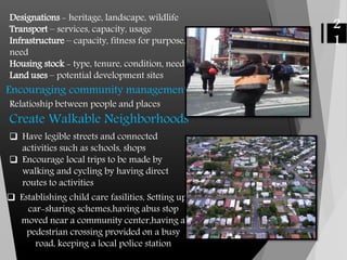 Designations - heritage, landscape, wildlife
Transport – services, capacity, usage
Infrastructure – capacity, fitness for purpose,
need
Housing stock - type, tenure, condition, need
Land uses – potential development sites
2
1
Encouraging community management
Relatioship between people and places
Create Walkable Neighborhoods
 Have legible streets and connected
activities such as schools, shops
 Encourage local trips to be made by
walking and cycling by having direct
routes to activities
 Establishing child care fasilities, Setting up
car-sharing schemes,having abus stop
moved near a community center,having a
pedestrian crossing provided on a busy
road, keeping a local police station
 