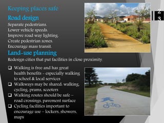 Keeping places safe
Road design
Separate pedestrians.
Lower vehicle speeds.
Improve road way lighting.
Create pedestrian zones.
Encourage mass transit.
Land-use planning
Redesign cities that put facilities in close proximity.
 Walking is free and has great
health benefits - especially walking
to school & local services
 Walkways may be shared: walking,
cycling, prams, scooters
 Walking routes should be safe –
road crossings, pavement surface
 Cycling facilities important to
encourage use – lockers, showers,
maps
2
3
 
