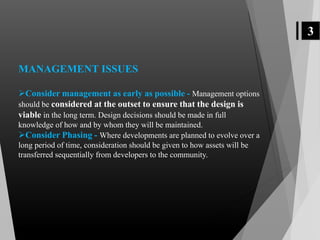 3
MANAGEMENT ISSUES
Consider management as early as possible - Management options
should be considered at the outset to ensure that the design is
viable in the long term. Design decisions should be made in full
knowledge of how and by whom they will be maintained.
Consider Phasing - Where developments are planned to evolve over a
long period of time, consideration should be given to how assets will be
transferred sequentially from developers to the community.
 