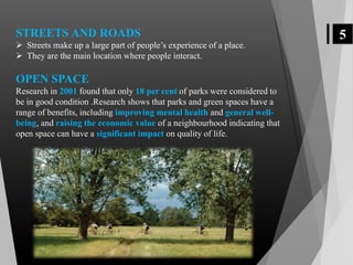 5STREETS AND ROADS
 Streets make up a large part of people’s experience of a place.
 They are the main location where people interact.
OPEN SPACE
Research in 2001 found that only 18 per cent of parks were considered to
be in good condition .Research shows that parks and green spaces have a
range of benefits, including improving mental health and general well-
being, and raising the economic value of a neighbourhood indicating that
open space can have a significant impact on quality of life.
 