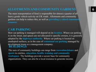 6
The mass transportation of food is responsible for almost a quarter of all
heavy goods vehicle activity on UK roads . Allotments and community
gardens can help to reduce this, as well as providing a valued community
resource.
CAR PARKING
How car parking is managed will depend on its location .Where car parking
is on the street, and spaces are not allocated to specific owners, it is generally
adopted by the highways authority. Where car parking is located on
unadopted surfaces, as in the case of communal car parking managed by
development trusts or a management company.
ALLOTMENTS AND COMMUNITY GARDENS
BUILDINGS
The uses of community buildings can range from recreation,leisure and
sports to crèches, education, health, training and community
workspace. The buildings provide a secure base for community
organisations. They can also be a local resource to generate income.
 
