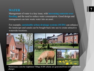 7WATER
Management of water is a key issue, with increasing concerns over
flooding and the need to reduce water consumption. Good design and
management can turn waste water into an asset.
For example, sustainable urban drainage systems (SUDS) can enhance
the landscape and canals can be bought back into use to create attractive
waterside locations.
Maintenance costs for Lightmoor Village SUDS scheme are generated from residents’ service
charges
 