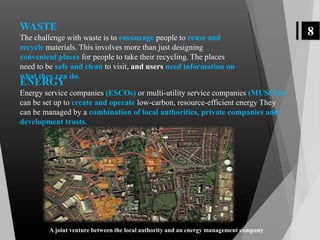 8WASTE
The challenge with waste is to encourage people to reuse and
recycle materials. This involves more than just designing
convenient places for people to take their recycling. The places
need to be safe and clean to visit, and users need information on
what they can do.
ENERGY
Energy service companies (ESCOs) or multi-utility service companies (MUSCOs)
can be set up to create and operate low-carbon, resource-efficient energy They
can be managed by a combination of local authorities, private companies and
development trusts.
A joint venture between the local authority and an energy management company
 