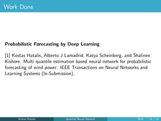 Work Done
Probabilistic Forecasting by Deep Learning
[1] Kostas Hatalis, Alberto J Lamadrid, Katya Scheinberg, and Shalinee
Kishore. Multi quantile estimation based neural network for probabilistic
forecasting of wind power. IEEE Transactions on Neural Networks and
Learning Systems (In-Submission).
Kostas Hatalis Quantile Neural Network 2018 21 / 21
 