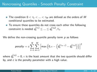 Noncrossing Quantiles - Smooth Penalty Constraint
The condition 0 < τ1 < ... < τM are deﬁned as the orders of M
conditional quantiles to be estimated.
To ensure these quantiles do not cross each other the following
constraint is needed q
(τ1)
t ≤ ... ≤ q
(τM )
t , ∀t.
We deﬁne the non-crossing quantile penalty term p as follows
penalty = c
N
t=1
M
m=1
max 0, − ˆq
(τm−1)
t − ˆq
(τm)
t
2
where ˆq
(τ0)
t = 0, is the least amount that the two quantile should diﬀer
by, and c is the penalty parameter with a high value.
Kostas Hatalis Quantile Neural Network 2018 9 / 21
 
