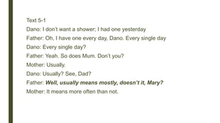 Text 5-1
Dano: I don’t want a shower; I had one yesterday
Father: Oh, I have one every day, Dano. Every single day
Dano: Every single day?
Father: Yeah. So does Mum. Don’t you?
Mother: Usually.
Dano: Usually? See, Dad?
Father: Well, usually means mostly, doesn’t it, Mary?
Mother: It means more often than not.
 