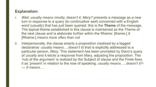 Explanation:
i. Well, usually means mostly, doesn’t it, Mary? presents a message as a new
turn in response to a query (to continuative well) concerned with a English
word (usually) that has just been queried; this is the Theme of the message.
The topical theme established in this clause is maintained as the Theme of
the next clause and is elaborate further within the Rheme: [theme:] It
[Rheme:] means more often than not
ii. Interpersonally, the clause enacts a proposition (realized by a tagged
declarative: usually means….doesn’t it) that is explicitly addressed to a
particular person, Mary. This statement has been prompted by Dano’s query
of usually and it elicits a response from Mary, adjusting the proposition. The
‘nub of the argument’ is realized by the Subject of clause and the Finite fixes
it as ‘present’ in relation to the now of speaking; usually means…..doesn’t it?-
--- It means….
 