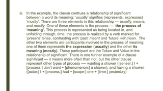 iii. In the example, the clause contrues a relationship of significant
between a word its meaning: ‘usually’ signifies (represents, expresses)
‘mostly’. There are three elements in this relationship --- usually, means,
and mostly. One of these elements is the process ---- the process of
‘meaning’. This process is represented as being located in, and
unfolding through, time: the process is realized by a verb marked for
‘present’ tense, contrasting with ‘past’ meant and ‘future’ will mean. The
other two elements are participants involved in the process of meaning;
one of them represents the expression (usually) and the other its
meaning (mostly). These participant are the Token and Value in the
relationship of significant. There is one further example of a clause
significant --- it means more often than not; but the other clause
represent other types of process ---- wanting a shower ([senser:] I +
[process:] don’t want + [phenomenon:] a shower), and having a shower
([actor:] I + [process:] had + [scope:] one + [time:] yesterday)
 