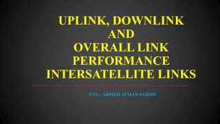UPLINK, DOWNLINK
AND
OVERALL LINK
PERFORMANCE
INTERSATELLITE LINKS
ENG : AHMED AYMAN FAHMY
 