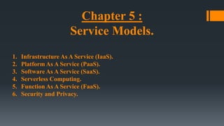 Chapter 5 :
Service Models.
1. Infrastructure As A Service (IaaS).
2. Platform As A Service (PaaS).
3. Software As A Service (SaaS).
4. Serverless Computing.
5. Function As A Service (FaaS).
6. Security and Privacy.
 