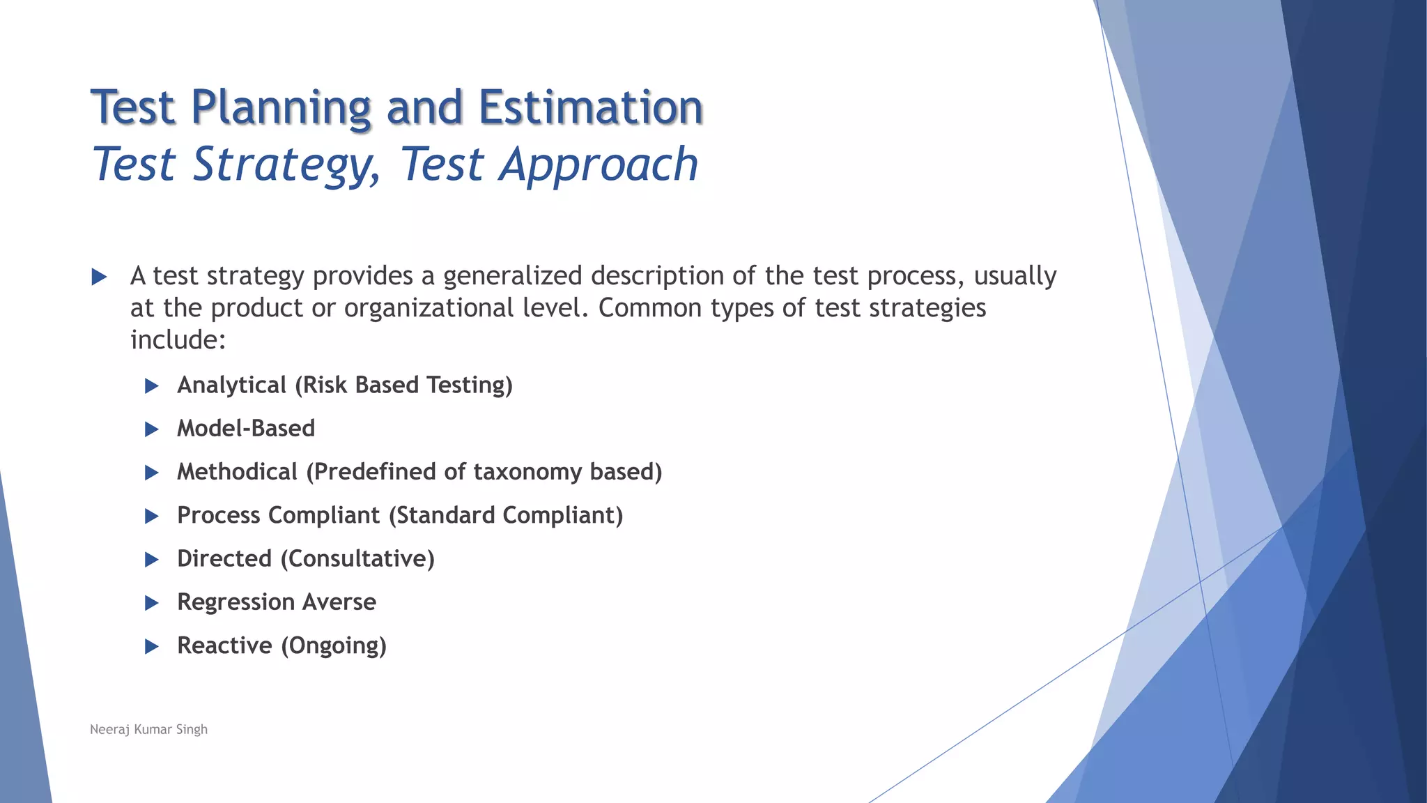 Test Planning and Estimation
Test Strategy, Test Approach
 A test strategy provides a generalized description of the test process, usually
at the product or organizational level. Common types of test strategies
include:
 Analytical (Risk Based Testing)
 Model-Based
 Methodical (Predefined of taxonomy based)
 Process Compliant (Standard Compliant)
 Directed (Consultative)
 Regression Averse
 Reactive (Ongoing)
Neeraj Kumar Singh
 