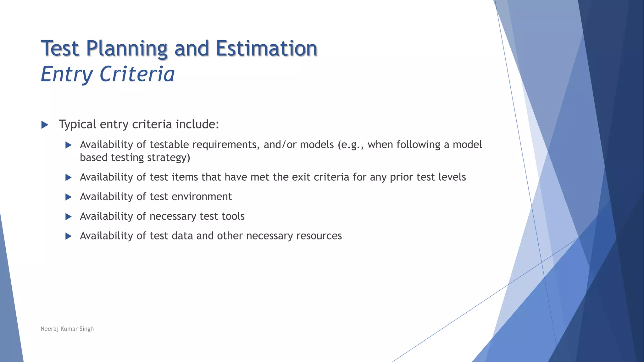 Test Planning and Estimation
Entry Criteria
 Typical entry criteria include:
 Availability of testable requirements, and/or models (e.g., when following a model
based testing strategy)
 Availability of test items that have met the exit criteria for any prior test levels
 Availability of test environment
 Availability of necessary test tools
 Availability of test data and other necessary resources
Neeraj Kumar Singh
 