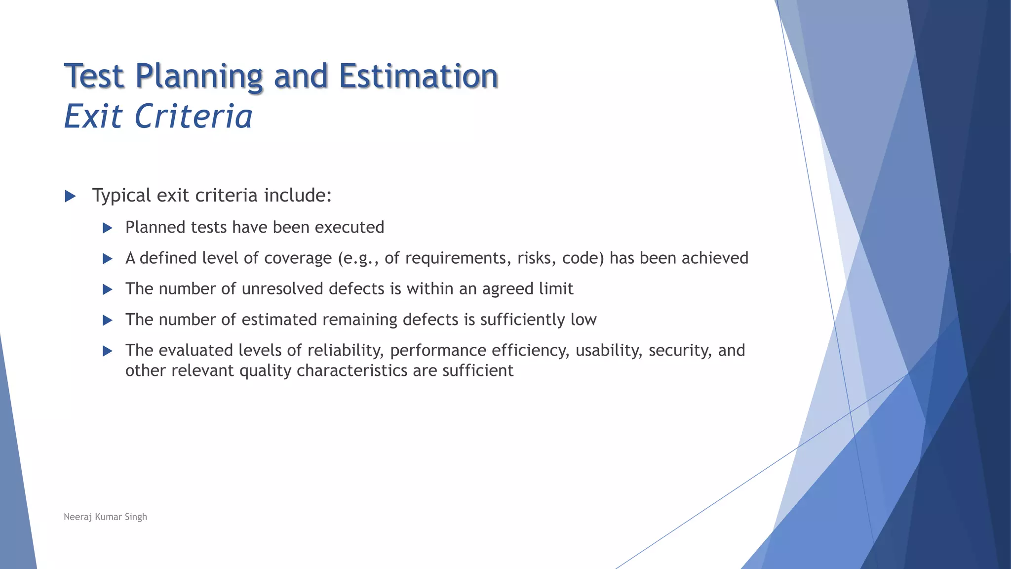 Test Planning and Estimation
Exit Criteria
 Typical exit criteria include:
 Planned tests have been executed
 A defined level of coverage (e.g., of requirements, risks, code) has been achieved
 The number of unresolved defects is within an agreed limit
 The number of estimated remaining defects is sufficiently low
 The evaluated levels of reliability, performance efficiency, usability, security, and
other relevant quality characteristics are sufficient
Neeraj Kumar Singh
 