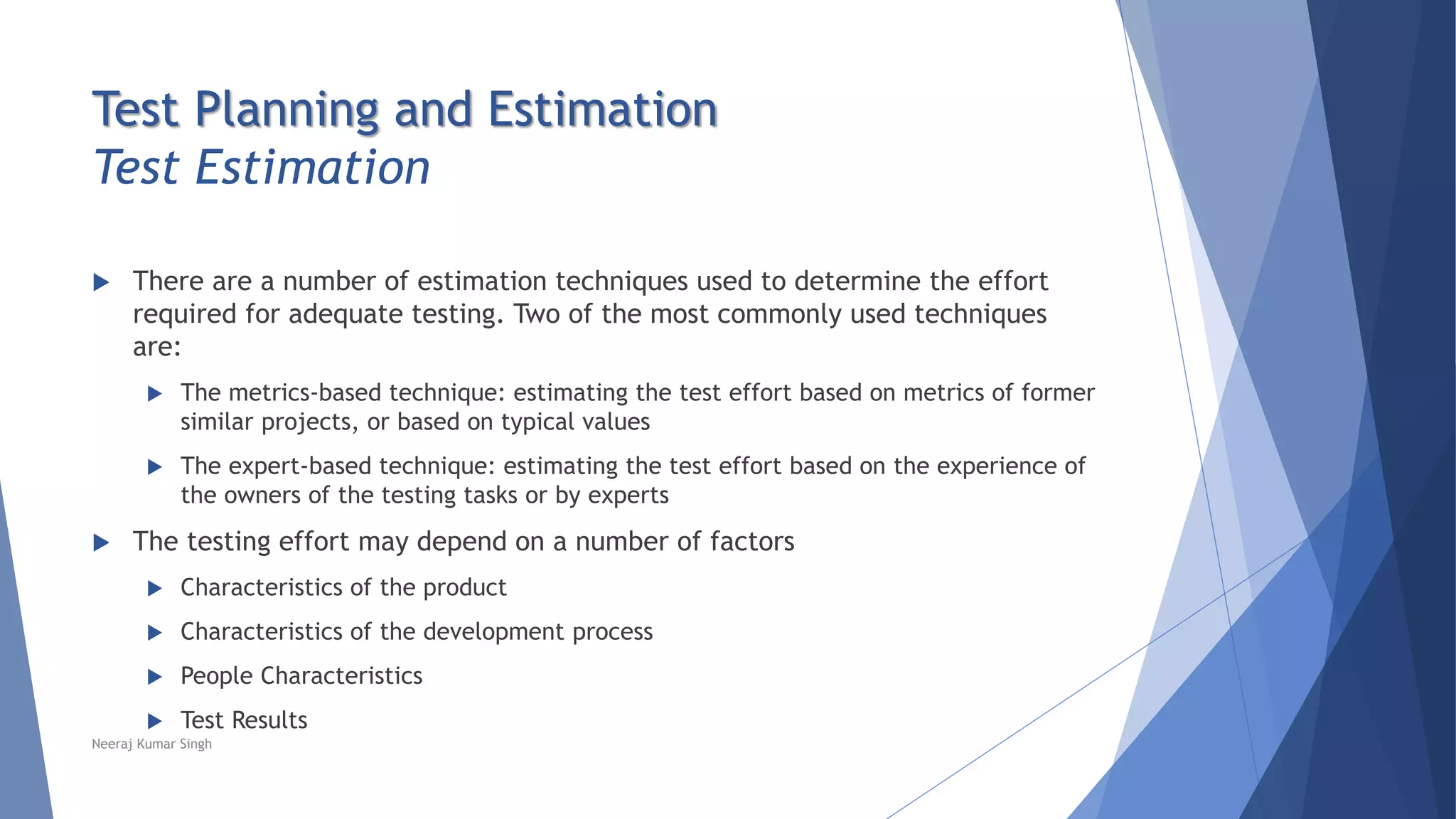Test Planning and Estimation
Test Estimation
 There are a number of estimation techniques used to determine the effort
required for adequate testing. Two of the most commonly used techniques
are:
 The metrics-based technique: estimating the test effort based on metrics of former
similar projects, or based on typical values
 The expert-based technique: estimating the test effort based on the experience of
the owners of the testing tasks or by experts
 The testing effort may depend on a number of factors
 Characteristics of the product
 Characteristics of the development process
 People Characteristics
 Test Results
Neeraj Kumar Singh
 