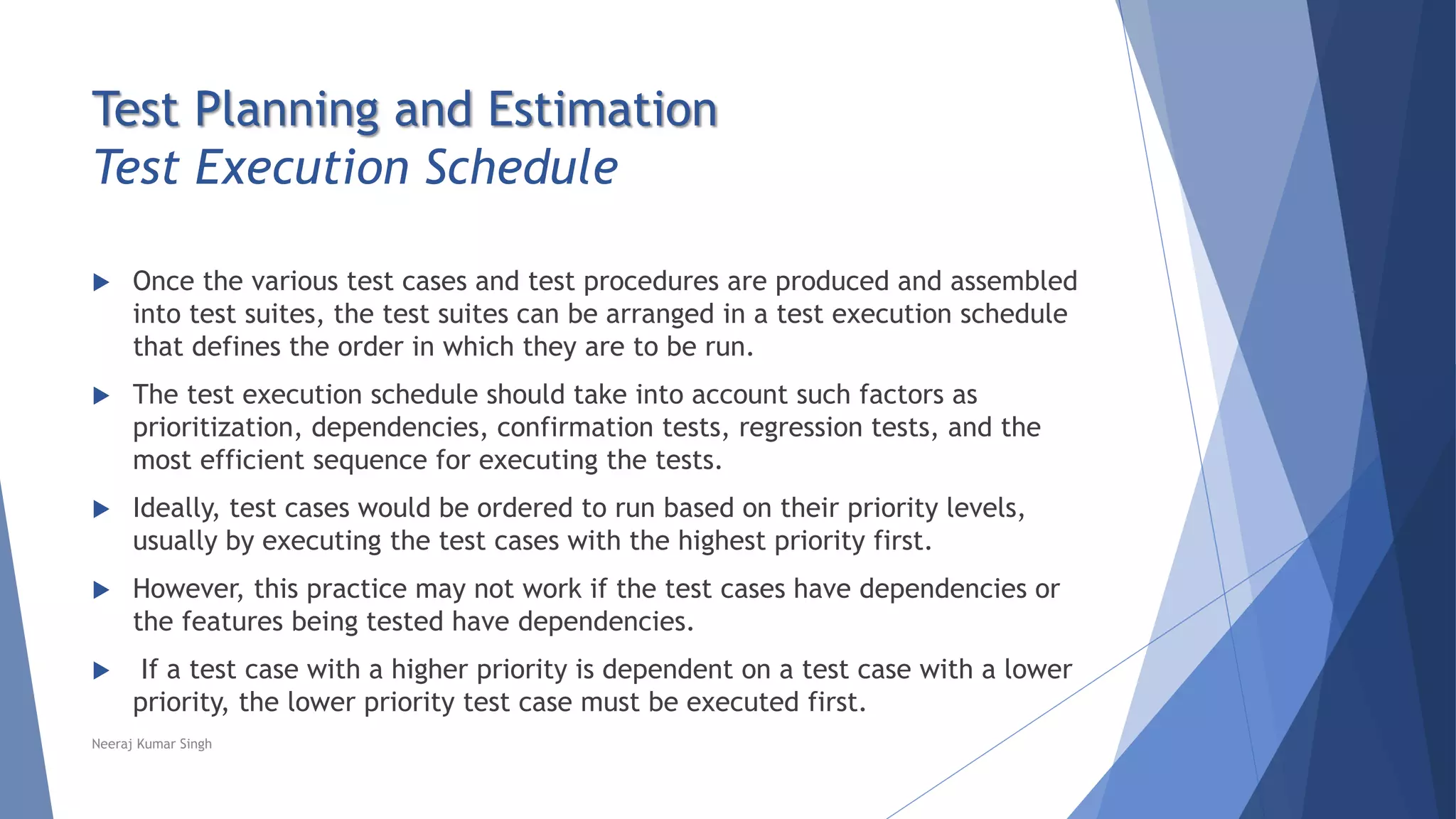 Test Planning and Estimation
Test Execution Schedule
 Once the various test cases and test procedures are produced and assembled
into test suites, the test suites can be arranged in a test execution schedule
that defines the order in which they are to be run.
 The test execution schedule should take into account such factors as
prioritization, dependencies, confirmation tests, regression tests, and the
most efficient sequence for executing the tests.
 Ideally, test cases would be ordered to run based on their priority levels,
usually by executing the test cases with the highest priority first.
 However, this practice may not work if the test cases have dependencies or
the features being tested have dependencies.
 If a test case with a higher priority is dependent on a test case with a lower
priority, the lower priority test case must be executed first.
Neeraj Kumar Singh
 