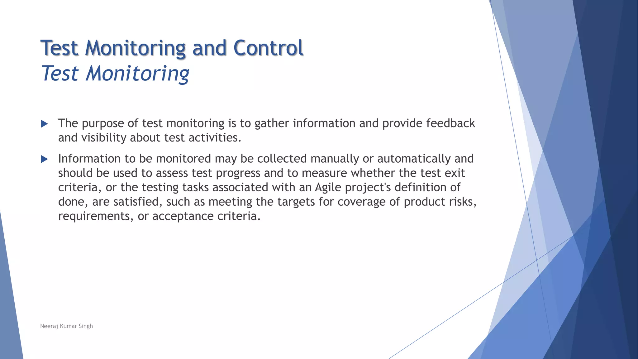 Test Monitoring and Control
Test Monitoring
 The purpose of test monitoring is to gather information and provide feedback
and visibility about test activities.
 Information to be monitored may be collected manually or automatically and
should be used to assess test progress and to measure whether the test exit
criteria, or the testing tasks associated with an Agile project's definition of
done, are satisfied, such as meeting the targets for coverage of product risks,
requirements, or acceptance criteria.
Neeraj Kumar Singh
 