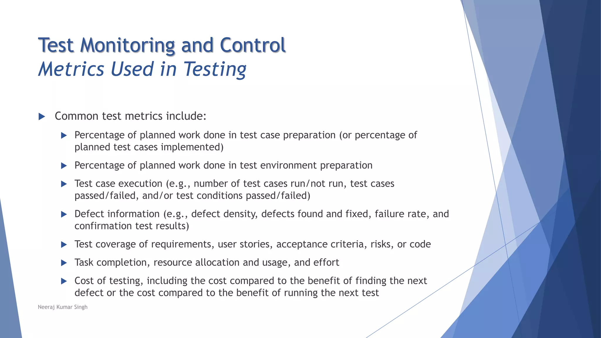 Test Monitoring and Control
Metrics Used in Testing
 Common test metrics include:
 Percentage of planned work done in test case preparation (or percentage of
planned test cases implemented)
 Percentage of planned work done in test environment preparation
 Test case execution (e.g., number of test cases run/not run, test cases
passed/failed, and/or test conditions passed/failed)
 Defect information (e.g., defect density, defects found and fixed, failure rate, and
confirmation test results)
 Test coverage of requirements, user stories, acceptance criteria, risks, or code
 Task completion, resource allocation and usage, and effort
 Cost of testing, including the cost compared to the benefit of finding the next
defect or the cost compared to the benefit of running the next test
Neeraj Kumar Singh
 