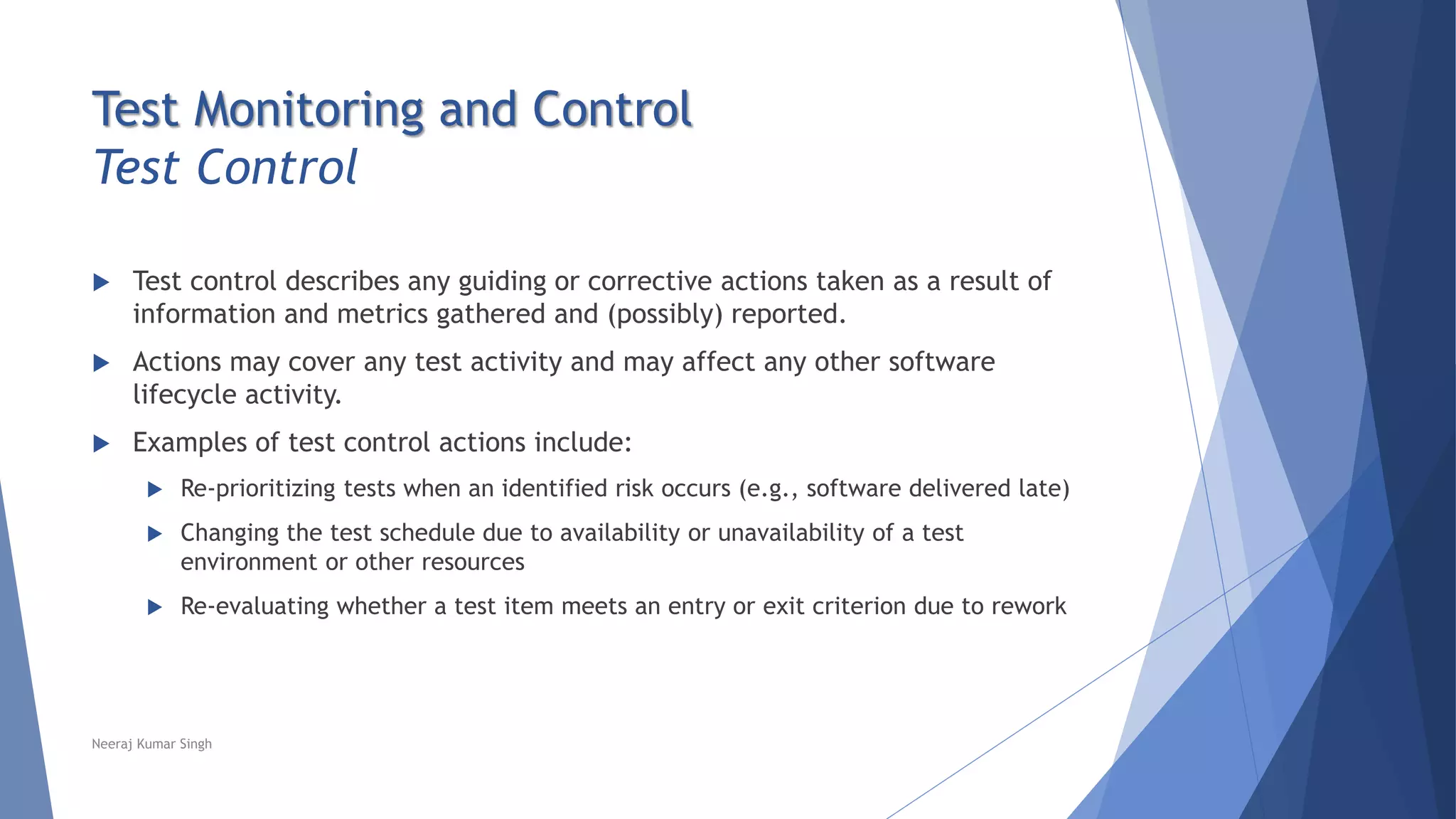 Test Monitoring and Control
Test Control
 Test control describes any guiding or corrective actions taken as a result of
information and metrics gathered and (possibly) reported.
 Actions may cover any test activity and may affect any other software
lifecycle activity.
 Examples of test control actions include:
 Re-prioritizing tests when an identified risk occurs (e.g., software delivered late)
 Changing the test schedule due to availability or unavailability of a test
environment or other resources
 Re-evaluating whether a test item meets an entry or exit criterion due to rework
Neeraj Kumar Singh
 