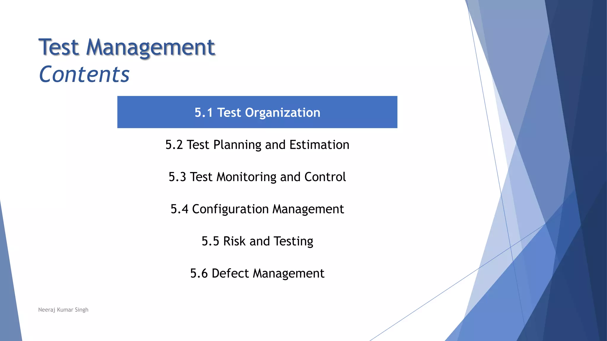 Test Management
Contents
5.1 Test Organization
5.2 Test Planning and Estimation
5.3 Test Monitoring and Control
5.4 Configuration Management
5.5 Risk and Testing
5.6 Defect Management
Neeraj Kumar Singh
 