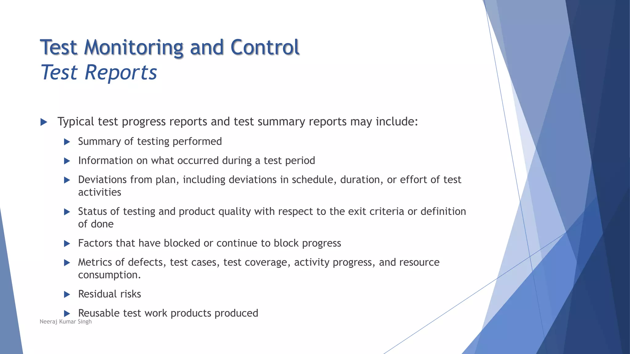 Test Monitoring and Control
Test Reports
 Typical test progress reports and test summary reports may include:
 Summary of testing performed
 Information on what occurred during a test period
 Deviations from plan, including deviations in schedule, duration, or effort of test
activities
 Status of testing and product quality with respect to the exit criteria or definition
of done
 Factors that have blocked or continue to block progress
 Metrics of defects, test cases, test coverage, activity progress, and resource
consumption.
 Residual risks
 Reusable test work products produced
Neeraj Kumar Singh
 