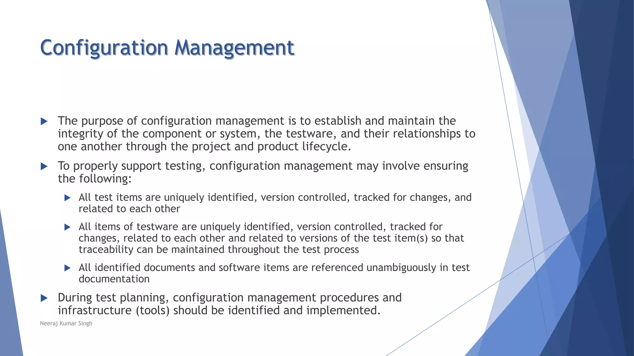 Configuration Management
 The purpose of configuration management is to establish and maintain the
integrity of the component or system, the testware, and their relationships to
one another through the project and product lifecycle.
 To properly support testing, configuration management may involve ensuring
the following:
 All test items are uniquely identified, version controlled, tracked for changes, and
related to each other
 All items of testware are uniquely identified, version controlled, tracked for
changes, related to each other and related to versions of the test item(s) so that
traceability can be maintained throughout the test process
 All identified documents and software items are referenced unambiguously in test
documentation
 During test planning, configuration management procedures and
infrastructure (tools) should be identified and implemented.
Neeraj Kumar Singh
 