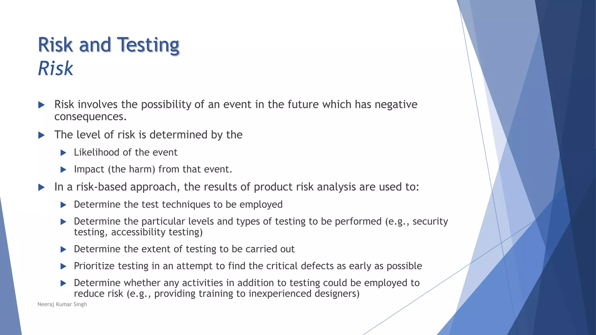 Risk and Testing
Risk
 Risk involves the possibility of an event in the future which has negative
consequences.
 The level of risk is determined by the
 Likelihood of the event
 Impact (the harm) from that event.
 In a risk-based approach, the results of product risk analysis are used to:
 Determine the test techniques to be employed
 Determine the particular levels and types of testing to be performed (e.g., security
testing, accessibility testing)
 Determine the extent of testing to be carried out
 Prioritize testing in an attempt to find the critical defects as early as possible
 Determine whether any activities in addition to testing could be employed to
reduce risk (e.g., providing training to inexperienced designers)
Neeraj Kumar Singh
 