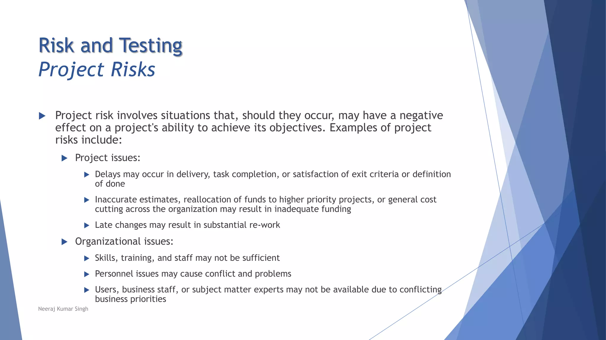 Risk and Testing
Project Risks
 Project risk involves situations that, should they occur, may have a negative
effect on a project's ability to achieve its objectives. Examples of project
risks include:
 Project issues:
 Delays may occur in delivery, task completion, or satisfaction of exit criteria or definition
of done
 Inaccurate estimates, reallocation of funds to higher priority projects, or general cost
cutting across the organization may result in inadequate funding
 Late changes may result in substantial re-work
 Organizational issues:
 Skills, training, and staff may not be sufficient
 Personnel issues may cause conflict and problems
 Users, business staff, or subject matter experts may not be available due to conflicting
business priorities
Neeraj Kumar Singh
 