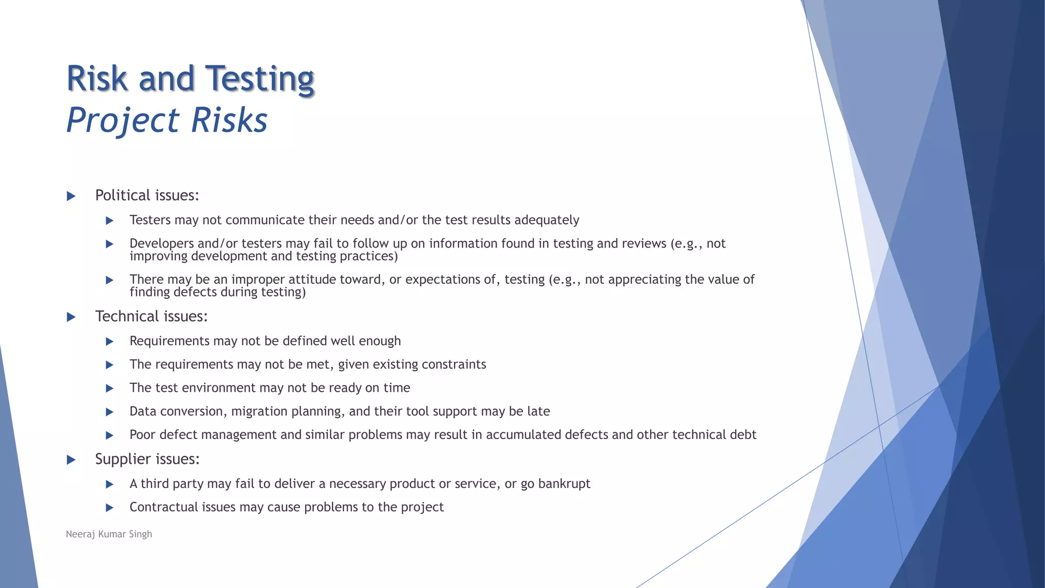 Risk and Testing
Project Risks
 Political issues:
 Testers may not communicate their needs and/or the test results adequately
 Developers and/or testers may fail to follow up on information found in testing and reviews (e.g., not
improving development and testing practices)
 There may be an improper attitude toward, or expectations of, testing (e.g., not appreciating the value of
finding defects during testing)
 Technical issues:
 Requirements may not be defined well enough
 The requirements may not be met, given existing constraints
 The test environment may not be ready on time
 Data conversion, migration planning, and their tool support may be late
 Poor defect management and similar problems may result in accumulated defects and other technical debt
 Supplier issues:
 A third party may fail to deliver a necessary product or service, or go bankrupt
 Contractual issues may cause problems to the project
Neeraj Kumar Singh
 
