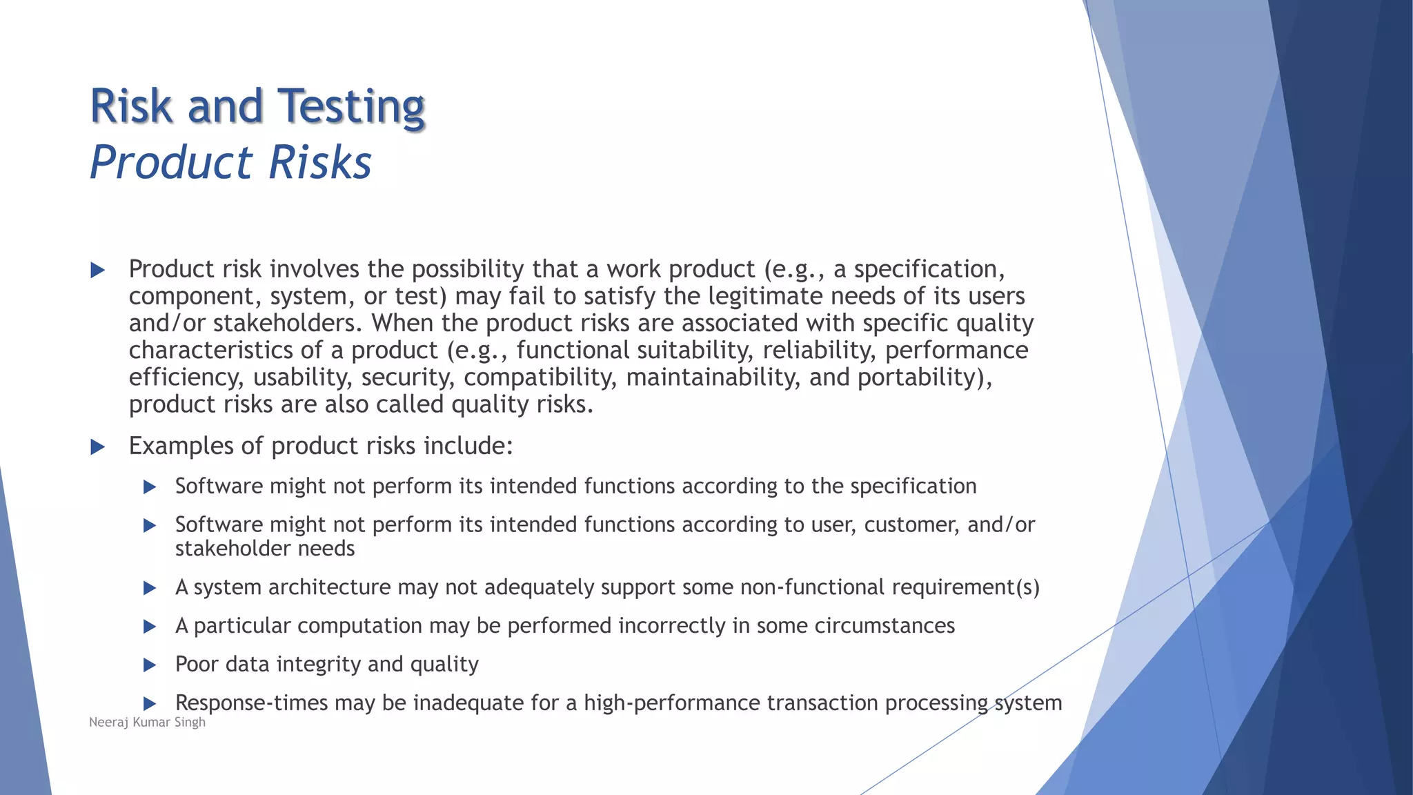 Risk and Testing
Product Risks
 Product risk involves the possibility that a work product (e.g., a specification,
component, system, or test) may fail to satisfy the legitimate needs of its users
and/or stakeholders. When the product risks are associated with specific quality
characteristics of a product (e.g., functional suitability, reliability, performance
efficiency, usability, security, compatibility, maintainability, and portability),
product risks are also called quality risks.
 Examples of product risks include:
 Software might not perform its intended functions according to the specification
 Software might not perform its intended functions according to user, customer, and/or
stakeholder needs
 A system architecture may not adequately support some non-functional requirement(s)
 A particular computation may be performed incorrectly in some circumstances
 Poor data integrity and quality
 Response-times may be inadequate for a high-performance transaction processing system
Neeraj Kumar Singh
 