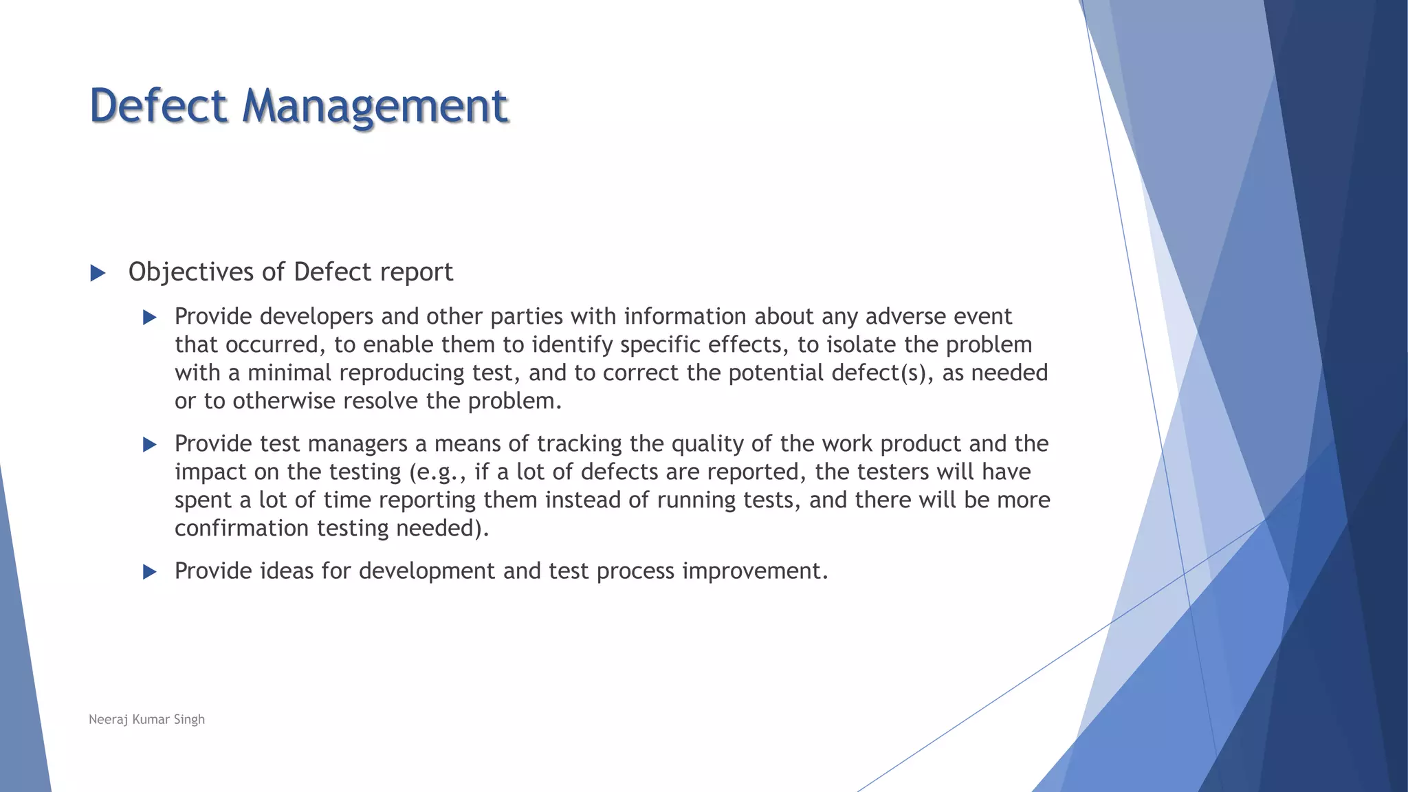 Defect Management
 Objectives of Defect report
 Provide developers and other parties with information about any adverse event
that occurred, to enable them to identify specific effects, to isolate the problem
with a minimal reproducing test, and to correct the potential defect(s), as needed
or to otherwise resolve the problem.
 Provide test managers a means of tracking the quality of the work product and the
impact on the testing (e.g., if a lot of defects are reported, the testers will have
spent a lot of time reporting them instead of running tests, and there will be more
confirmation testing needed).
 Provide ideas for development and test process improvement.
Neeraj Kumar Singh
 