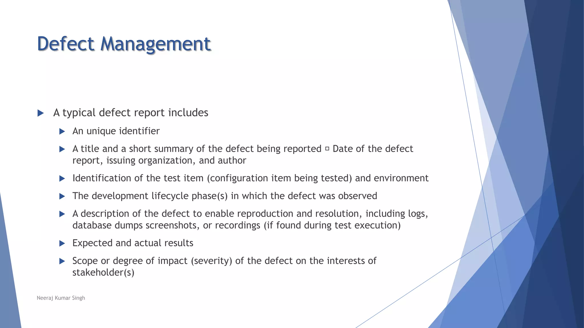 Defect Management
 A typical defect report includes
 An unique identifier
 A title and a short summary of the defect being reported Date of the defect
report, issuing organization, and author
 Identification of the test item (configuration item being tested) and environment
 The development lifecycle phase(s) in which the defect was observed
 A description of the defect to enable reproduction and resolution, including logs,
database dumps screenshots, or recordings (if found during test execution)
 Expected and actual results
 Scope or degree of impact (severity) of the defect on the interests of
stakeholder(s)
Neeraj Kumar Singh
 