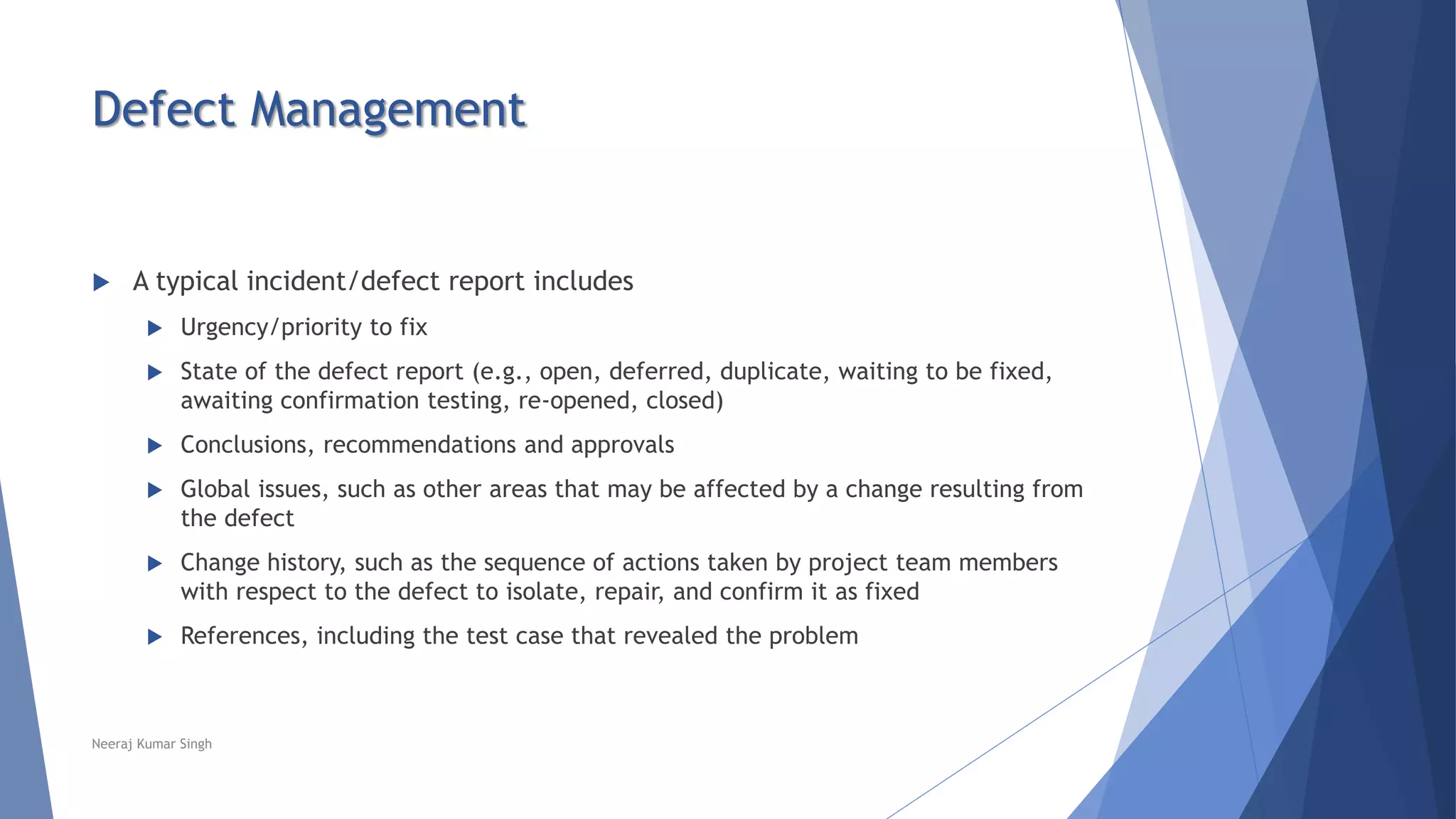 Defect Management
 A typical incident/defect report includes
 Urgency/priority to fix
 State of the defect report (e.g., open, deferred, duplicate, waiting to be fixed,
awaiting confirmation testing, re-opened, closed)
 Conclusions, recommendations and approvals
 Global issues, such as other areas that may be affected by a change resulting from
the defect
 Change history, such as the sequence of actions taken by project team members
with respect to the defect to isolate, repair, and confirm it as fixed
 References, including the test case that revealed the problem
Neeraj Kumar Singh
 