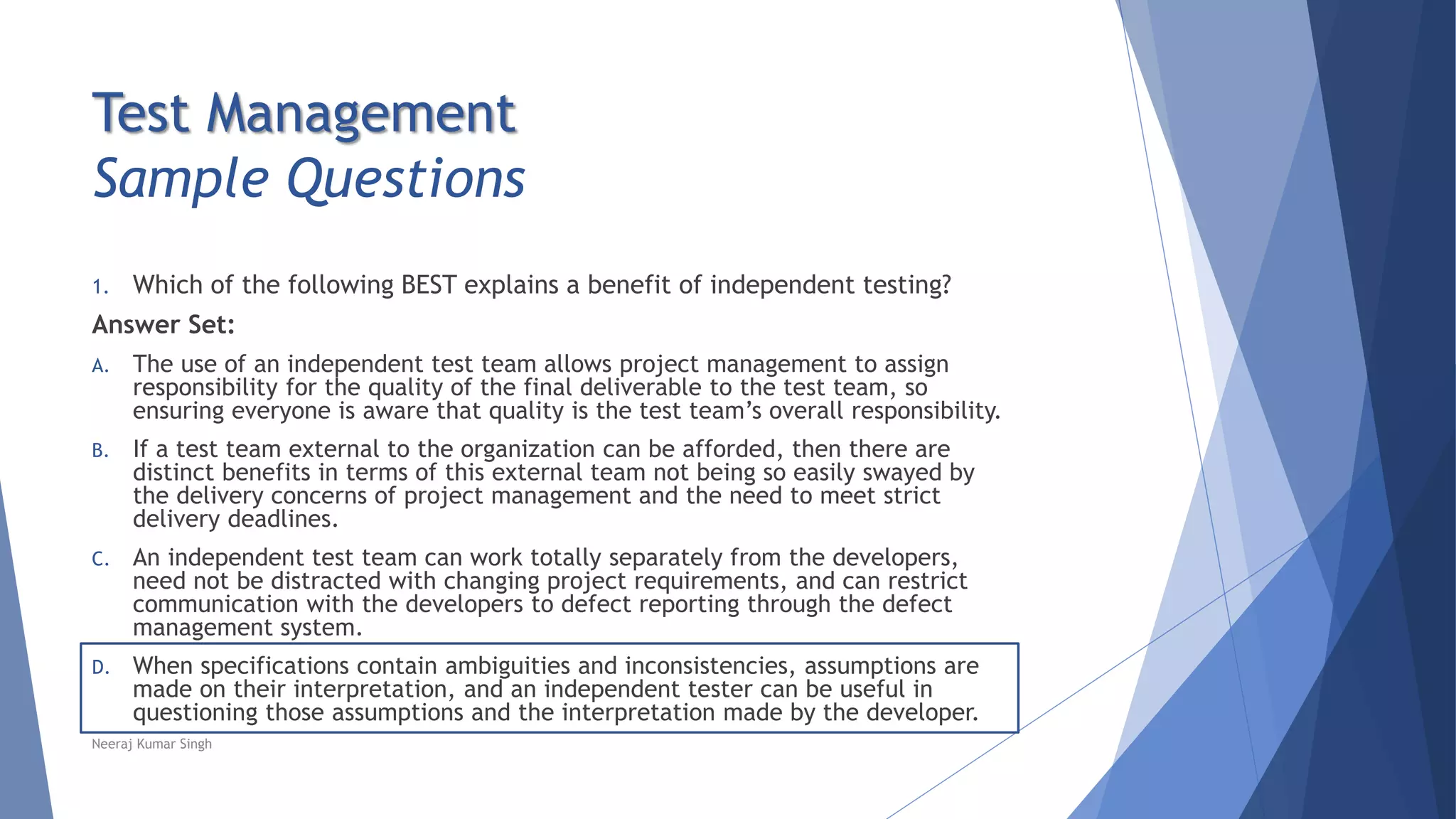 Test Management
Sample Questions
1. Which of the following BEST explains a benefit of independent testing?
Answer Set:
A. The use of an independent test team allows project management to assign
responsibility for the quality of the final deliverable to the test team, so
ensuring everyone is aware that quality is the test team’s overall responsibility.
B. If a test team external to the organization can be afforded, then there are
distinct benefits in terms of this external team not being so easily swayed by
the delivery concerns of project management and the need to meet strict
delivery deadlines.
C. An independent test team can work totally separately from the developers,
need not be distracted with changing project requirements, and can restrict
communication with the developers to defect reporting through the defect
management system.
D. When specifications contain ambiguities and inconsistencies, assumptions are
made on their interpretation, and an independent tester can be useful in
questioning those assumptions and the interpretation made by the developer.
Neeraj Kumar Singh
 