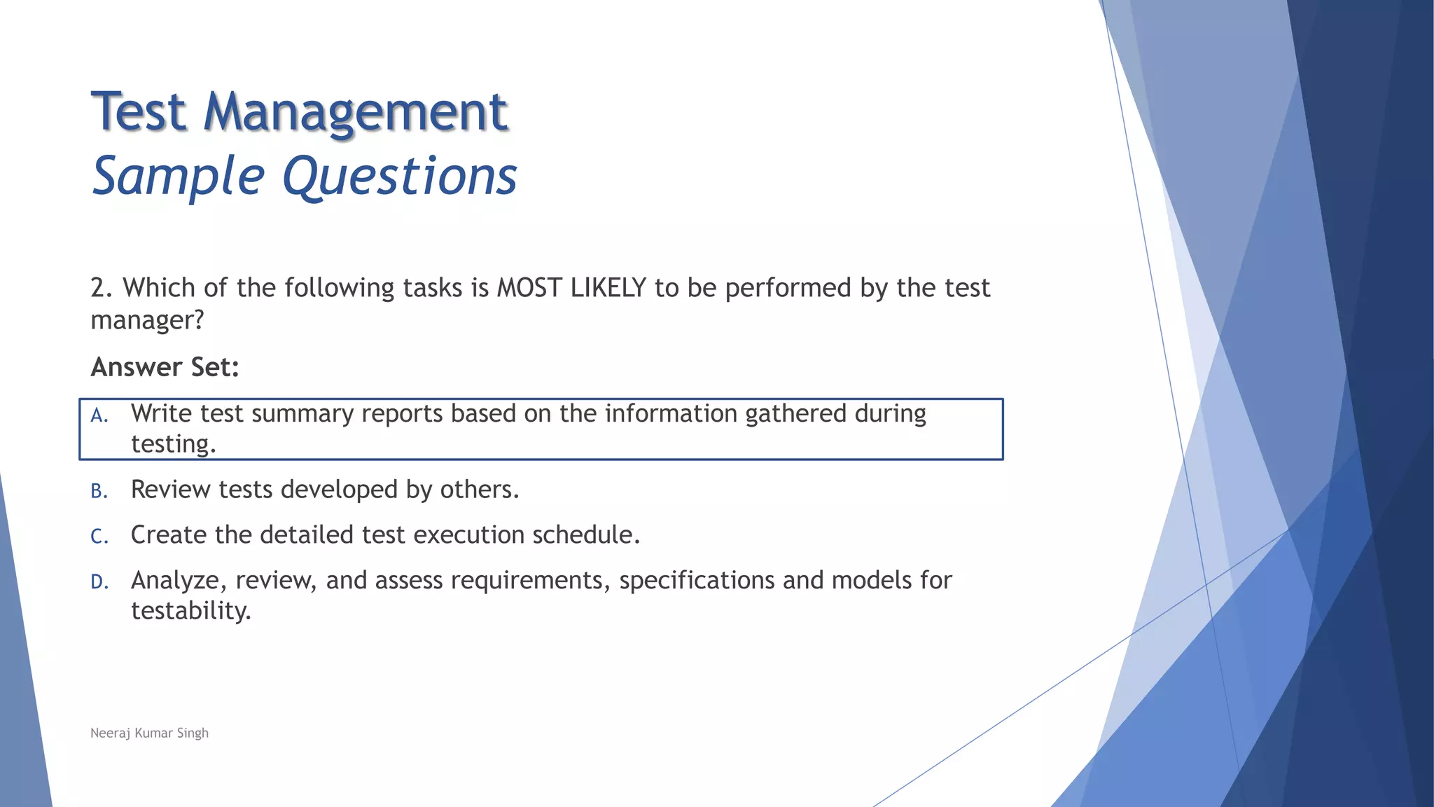 Test Management
Sample Questions
2. Which of the following tasks is MOST LIKELY to be performed by the test
manager?
Answer Set:
A. Write test summary reports based on the information gathered during
testing.
B. Review tests developed by others.
C. Create the detailed test execution schedule.
D. Analyze, review, and assess requirements, specifications and models for
testability.
Neeraj Kumar Singh
 