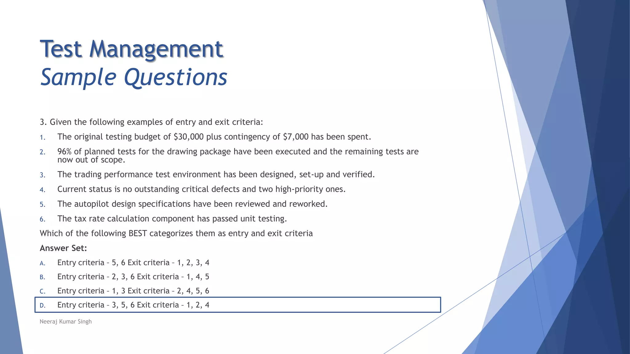 Test Management
Sample Questions
3. Given the following examples of entry and exit criteria:
1. The original testing budget of $30,000 plus contingency of $7,000 has been spent.
2. 96% of planned tests for the drawing package have been executed and the remaining tests are
now out of scope.
3. The trading performance test environment has been designed, set-up and verified.
4. Current status is no outstanding critical defects and two high-priority ones.
5. The autopilot design specifications have been reviewed and reworked.
6. The tax rate calculation component has passed unit testing.
Which of the following BEST categorizes them as entry and exit criteria
Answer Set:
A. Entry criteria – 5, 6 Exit criteria – 1, 2, 3, 4
B. Entry criteria – 2, 3, 6 Exit criteria – 1, 4, 5
C. Entry criteria – 1, 3 Exit criteria – 2, 4, 5, 6
D. Entry criteria – 3, 5, 6 Exit criteria – 1, 2, 4
Neeraj Kumar Singh
 