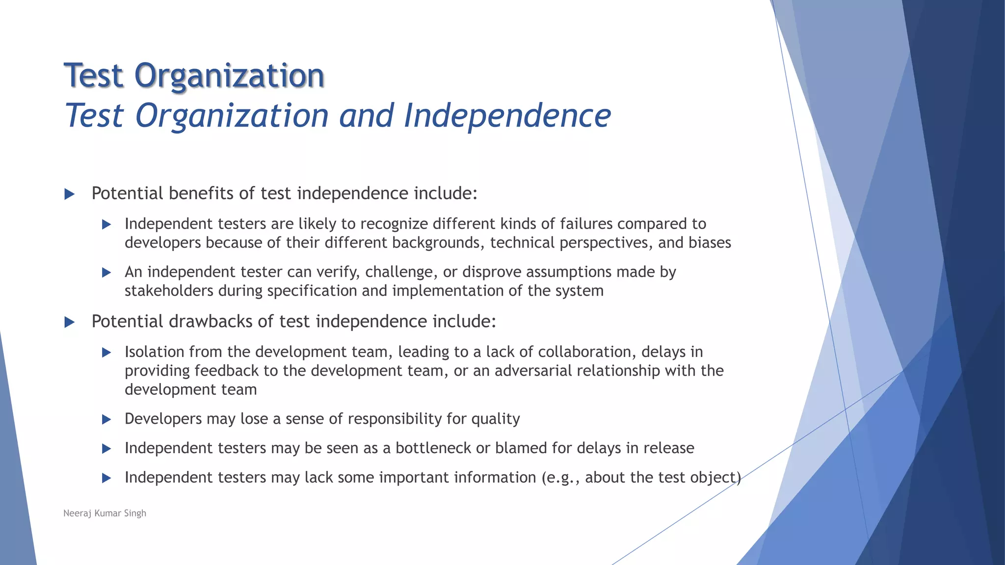 Test Organization
Test Organization and Independence
 Potential benefits of test independence include:
 Independent testers are likely to recognize different kinds of failures compared to
developers because of their different backgrounds, technical perspectives, and biases
 An independent tester can verify, challenge, or disprove assumptions made by
stakeholders during specification and implementation of the system
 Potential drawbacks of test independence include:
 Isolation from the development team, leading to a lack of collaboration, delays in
providing feedback to the development team, or an adversarial relationship with the
development team
 Developers may lose a sense of responsibility for quality
 Independent testers may be seen as a bottleneck or blamed for delays in release
 Independent testers may lack some important information (e.g., about the test object)
Neeraj Kumar Singh
 