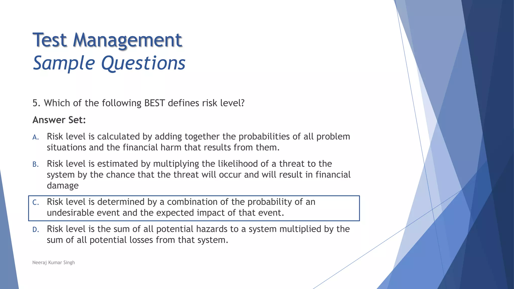 Test Management
Sample Questions
5. Which of the following BEST defines risk level?
Answer Set:
A. Risk level is calculated by adding together the probabilities of all problem
situations and the financial harm that results from them.
B. Risk level is estimated by multiplying the likelihood of a threat to the
system by the chance that the threat will occur and will result in financial
damage
C. Risk level is determined by a combination of the probability of an
undesirable event and the expected impact of that event.
D. Risk level is the sum of all potential hazards to a system multiplied by the
sum of all potential losses from that system.
Neeraj Kumar Singh
 
