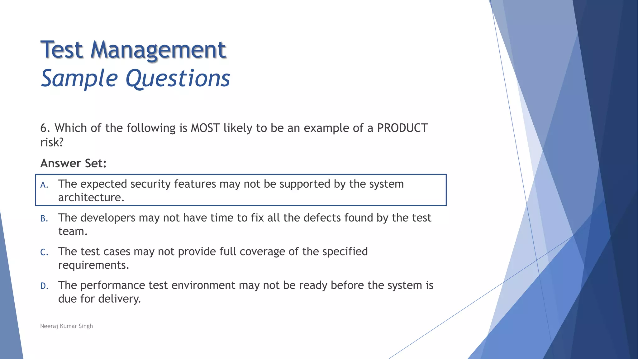 Test Management
Sample Questions
6. Which of the following is MOST likely to be an example of a PRODUCT
risk?
Answer Set:
A. The expected security features may not be supported by the system
architecture.
B. The developers may not have time to fix all the defects found by the test
team.
C. The test cases may not provide full coverage of the specified
requirements.
D. The performance test environment may not be ready before the system is
due for delivery.
Neeraj Kumar Singh
 