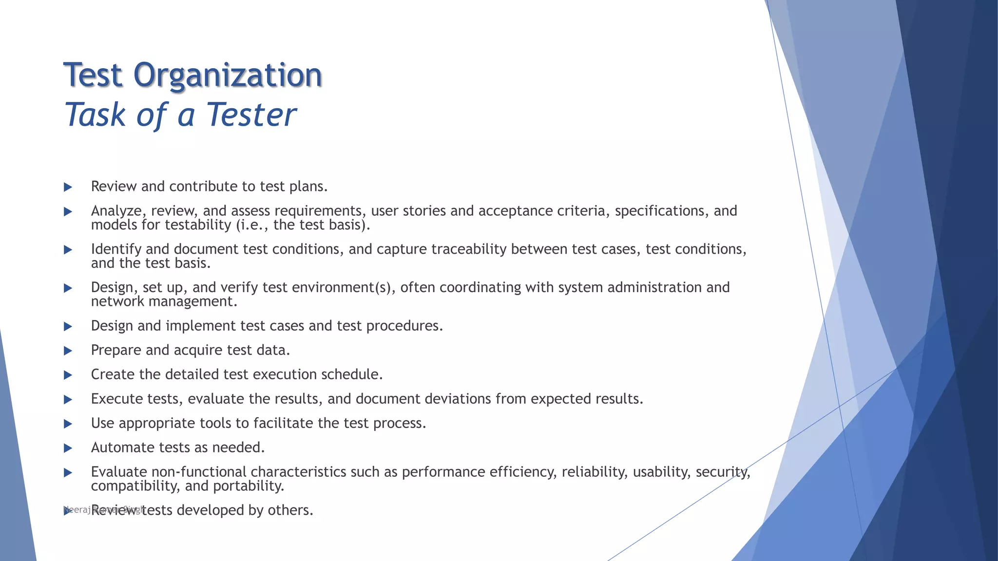Test Organization
Task of a Tester
 Review and contribute to test plans.
 Analyze, review, and assess requirements, user stories and acceptance criteria, specifications, and
models for testability (i.e., the test basis).
 Identify and document test conditions, and capture traceability between test cases, test conditions,
and the test basis.
 Design, set up, and verify test environment(s), often coordinating with system administration and
network management.
 Design and implement test cases and test procedures.
 Prepare and acquire test data.
 Create the detailed test execution schedule.
 Execute tests, evaluate the results, and document deviations from expected results.
 Use appropriate tools to facilitate the test process.
 Automate tests as needed.
 Evaluate non-functional characteristics such as performance efficiency, reliability, usability, security,
compatibility, and portability.
 Review tests developed by others.Neeraj Kumar Singh
 