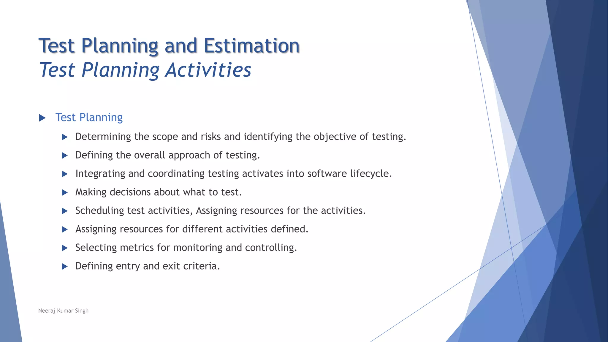 Test Planning and Estimation
Test Planning Activities
 Test Planning
 Determining the scope and risks and identifying the objective of testing.
 Defining the overall approach of testing.
 Integrating and coordinating testing activates into software lifecycle.
 Making decisions about what to test.
 Scheduling test activities, Assigning resources for the activities.
 Assigning resources for different activities defined.
 Selecting metrics for monitoring and controlling.
 Defining entry and exit criteria.
Neeraj Kumar Singh
 