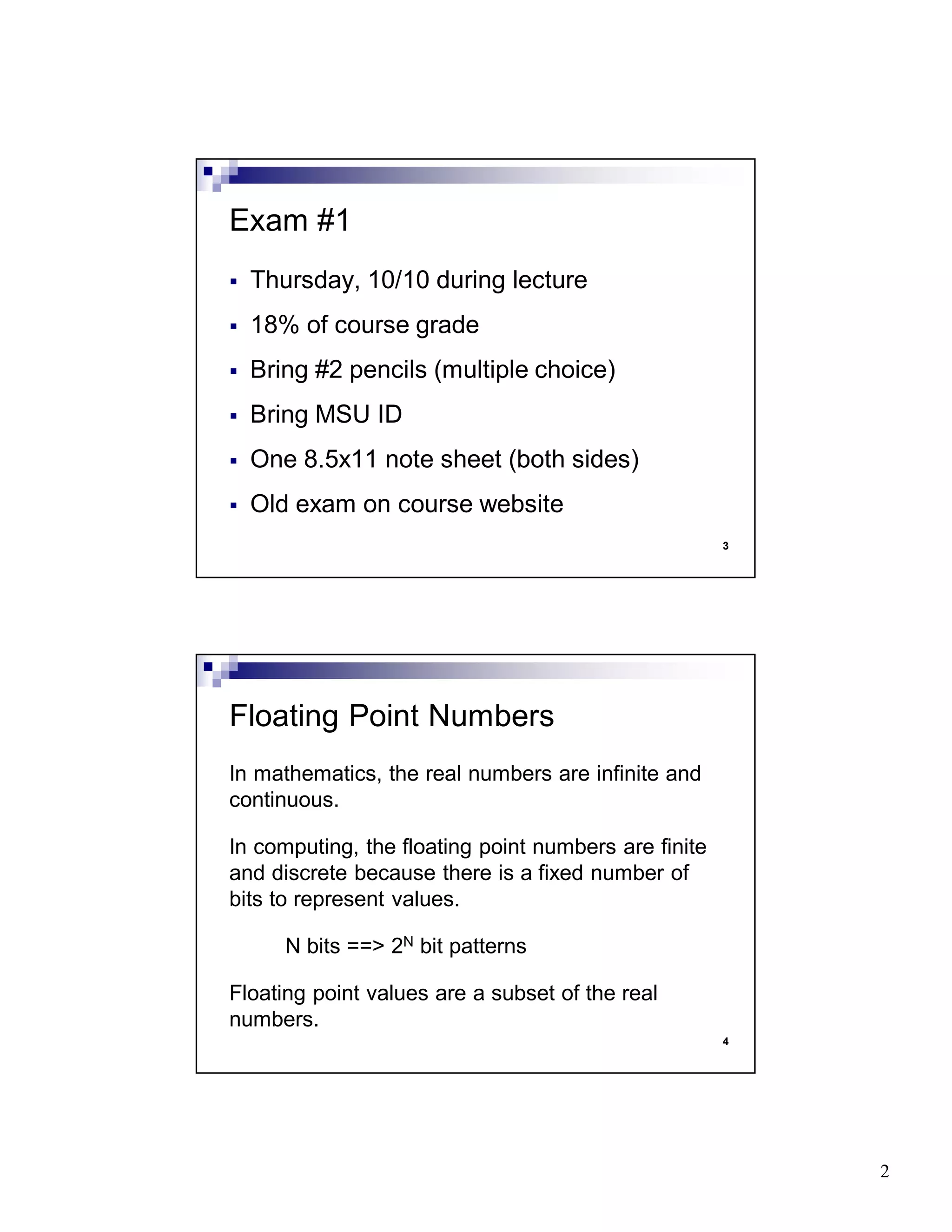 2
3
Thursday, 10/10 during lecture
18% of course grade
Bring #2 pencils (multiple choice)
Bring MSU ID
One 8.5x11 note sheet (both sides)
Old exam on course website
Exam #1
4
In mathematics, the real numbers are infinite and
continuous.
In computing, the floating point numbers are finite
and discrete because there is a fixed number of
bits to represent values.
N bits ==> 2N bit patterns
Floating point values are a subset of the real
numbers.
Floating Point Numbers
 