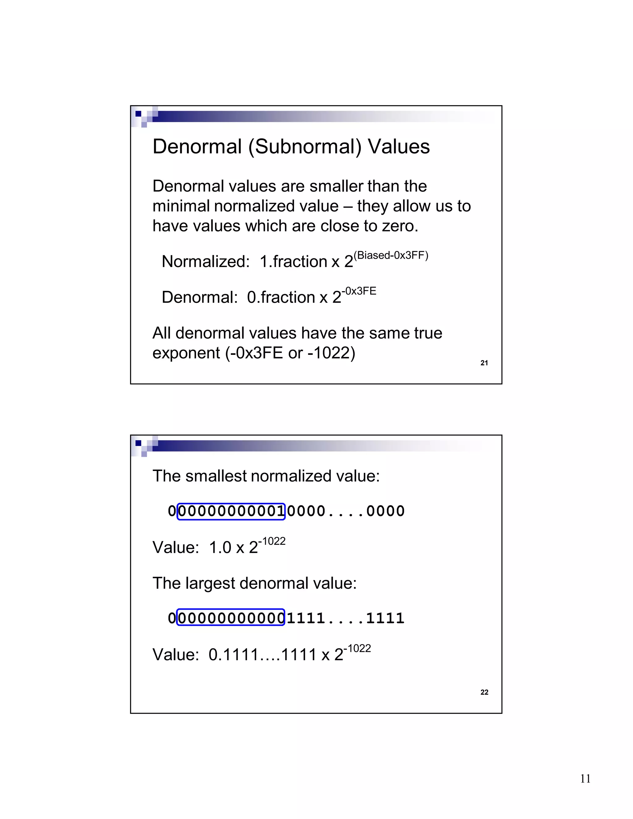 11
21
Denormal values are smaller than the
minimal normalized value – they allow us to
have values which are close to zero.
Normalized: 1.fraction x 2(Biased-0x3FF)
Denormal: 0.fraction x 2-0x3FE
All denormal values have the same true
exponent (-0x3FE or -1022)
Denormal (Subnormal) Values
22
The smallest normalized value:
0000000000010000....0000
Value: 1.0 x 2-1022
The largest denormal value:
0000000000001111....1111
Value: 0.1111….1111 x 2-1022
 