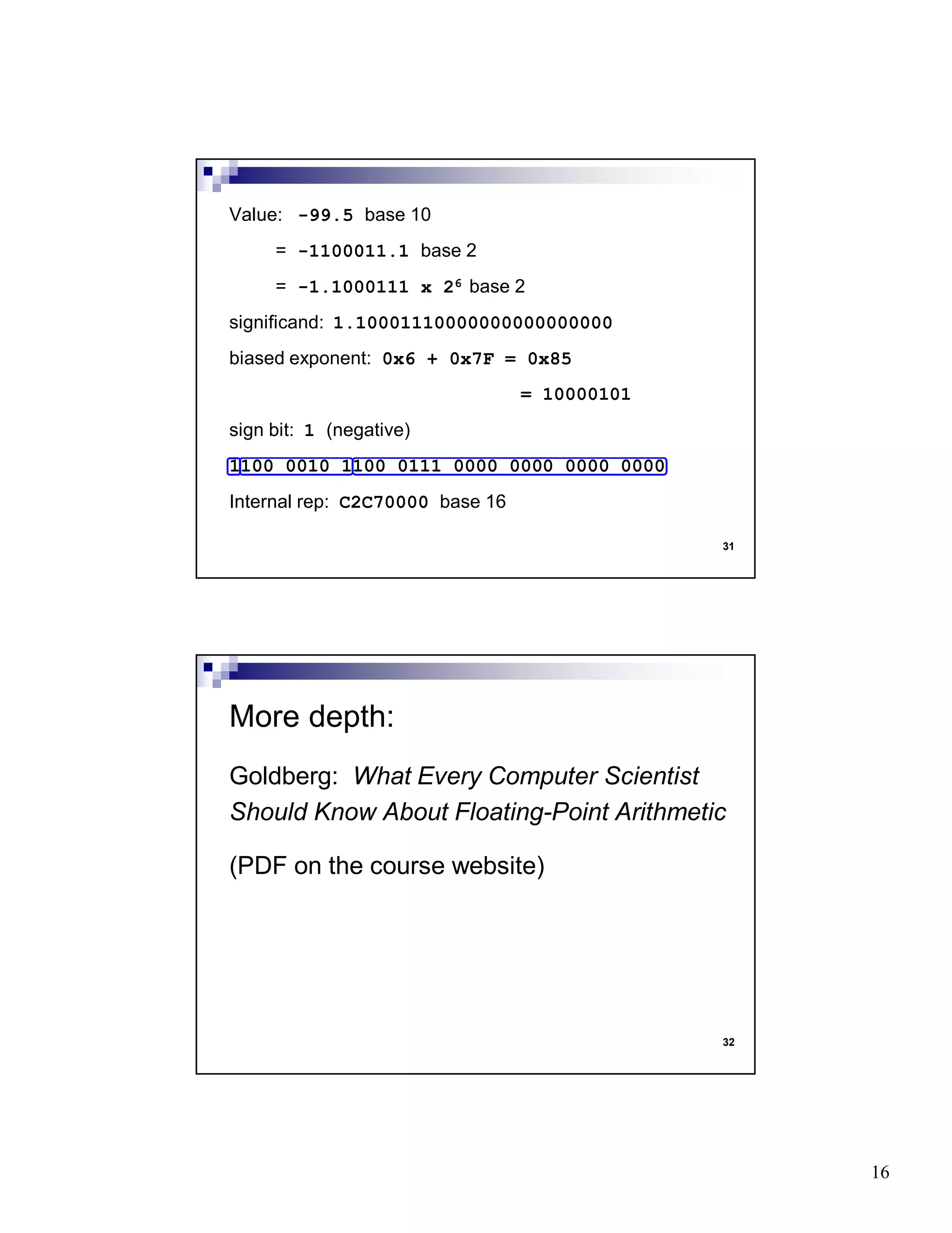 16
31
Value: -99.5 base 10
= -1100011.1 base 2
= -1.1000111 x 26 base 2
significand: 1.10001110000000000000000
biased exponent: 0x6 + 0x7F = 0x85
= 10000101
sign bit: 1 (negative)
1100 0010 1100 0111 0000 0000 0000 0000
Internal rep: C2C70000 base 16
32
Goldberg: What Every Computer Scientist
Should Know About Floating-Point Arithmetic
(PDF on the course website)
More depth:
 