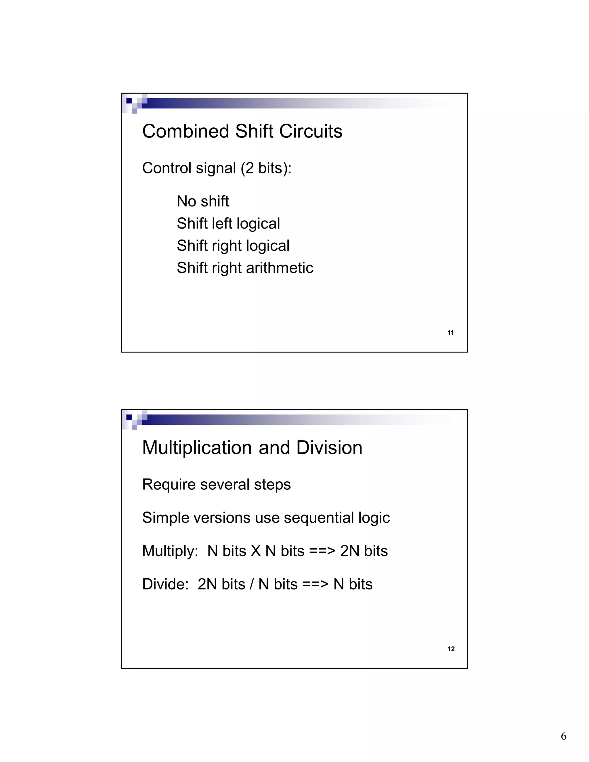 6
11
Control signal (2 bits):
No shift
Shift left logical
Shift right logical
Shift right arithmetic
Combined Shift Circuits
12
Require several steps
Simple versions use sequential logic
Multiply: N bits X N bits ==> 2N bits
Divide: 2N bits / N bits ==> N bits
Multiplication and Division
 
