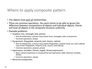 14
Where to apply composite pattern
• The objects have part-of relationships.
• There are common operations. You want clients to be able to ignore the
difference between compositions of objects and individual objects. Clients
will treat all objects in the composite structure uniformly.
• Example problems:
• Graphics: line, rectangle, text, picture
• Part-of relationship: a picture may contain lines, rectangles, texts, and pictures.
• Common operations: draw()
• Equipments: floppydisk, network card, chassis, cabinet
• Part-of relationship : a chassis may contain floppydisks, network cards, etc; and a cabinet
may contain floppydisks, network cards, chassis, and cabinets.
• Common operations: power(), price()
• Expressions: variables, literals, negate, binary expressions
• Note: a binary expression is composed by two expressions (add, substract, multiply,
divide).
• Common operations: value()
• Recursive composition.
 