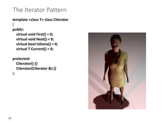 23
The Iterator Pattern
template <class T> class CIterator
{
public:
virtual void First() = 0;
virtual void Next() = 0;
virtual bool IsDone() = 0;
virtual T Current() = 0;
protected:
CIterator() {}
CIterator(CIterator &) {}
};
 